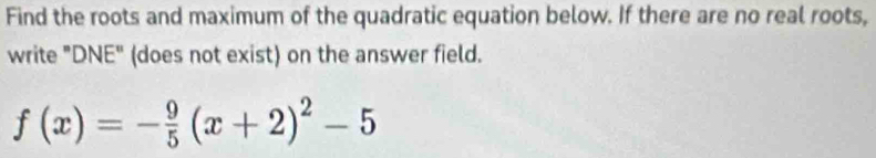 Find the roots and maximum of the quadratic equation below. If there are no real roots, 
write "DNE" (does not exist) on the answer field.
f(x)=- 9/5 (x+2)^2-5