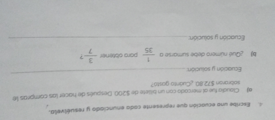 Escribe una ecuación que represente cada enunciado y resuélvela, 
a) Claudia fue al mercado con un billete de $200. Después de hacer las compras le 
sobraron $72.80. ¿Cuánto gastó? 
Ecuación y solución: 
_ 
b) ¿Qué número debe sumarse a  1/35  para obtener  3/7  7 
Ecuación y solución:_