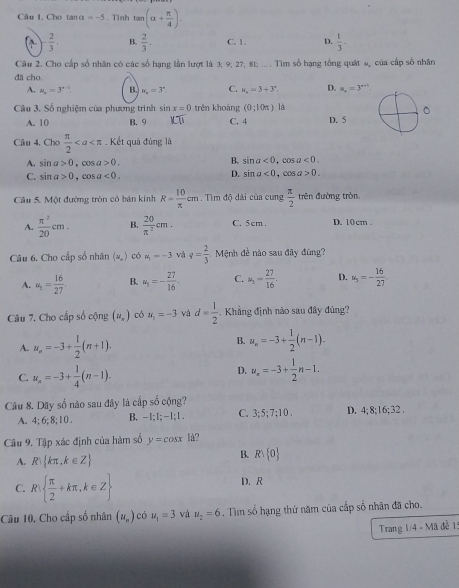 Câu I, Cho tan x=-5. Tình tan (alpha + π /4 ).
- 2/3 , B.  2/3 . C. 1. D.  1/3 -
Câu 2. Cho cấp số nhân có các số hạng lần lượt là 3; 9; 27; 81; ... . Tim số hạng tổng quát #, của cấp số nhân
đã cho.
A. mu _x=3^(x-1) B. u_n=3^n C. u_a=3+3°. D. u_x=3^(n+t)
Câu 3. Số nghiệm của phương trình sin x=0 trěn khoàng (0;10π ) là
。
A. 10 B. 9 KT C. 4 D. 5
Câu 4. Cho  π /2 . Kết quả đùng là
A. sin a>0 。 ∞ a>0. B. sin a<0, a<0.
C. sin a>0,cos a<0.
D. sin a<0,cos a>0.
Câu 5. Một đường tròn có bán kính R= 10/π  cm. Tìm độ dài của cung  π /2  trên đường tròn.
A.  π^2/20 cm. B.  20/π^2 cm. C. 5cm. D. 10cm
Câu 6. Cho cấp số nhân (u_n) có a_1=-3 và q= 2/3  Mệnh đề nào sau đây đùng?
A. u_3= 16/27  B. u_3=- 27/16 . C. u_1= 27/16 . D. u_3=- 16/27 
Câu 7. Cho cấp số cộng (u_x) có u_1=-3 và d= 1/2 .  Khẳng định nào sau đây đùng?
A. u_n=-3+ 1/2 (n+1).
B. u_n=-3+ 1/2 (n-1).
C. u_n=-3+ 1/4 (n-1).
D. u_n=-3+ 1/2 n-1.
Câu 8. Dãy số nào sau đây là cấp số cộng? 3; 5; 7;10 . D. 4; 8;16;32 .
A. 4; 6; 8; 1 0 . B. -1 :1:-1:1. C.
Câu 9. Tập xác định của hàm số y=cos x|
A. R kπ ,k∈ Z
B. Rvee  0
C. R  π /2 +kπ ,k∈ Z D. R
Câu 10. Cho cấp số nhân (u_n) có u_1=3 và u_2=6. Tìm số hạng thứ năm của cấp số nhân đã cho.
Trang 1/4 - Mã đề 1