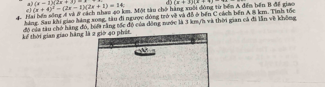 a)
c) (x+4)^2-(2x-1)(2x+1)=14; (x-1)(2x+3)=x+
d) (x+3)(x+4)-4x-
4. Hai bến sông A và B cách nhau 40 km. Một tàu chở hàng xuôi dòng từ bến A đến bến B đế giao
hàng. Sau khi giao hàng xong, tàu đi ngược dòng trở về và đỗ ở bến C cách bến A 8 km. Tính tốc
độ của tàu chở hàng đó, biết rằng tốc độ của dòng nước là 3 km/h và thời gian cả đi lẫn về không
kể thời gian giao hàng