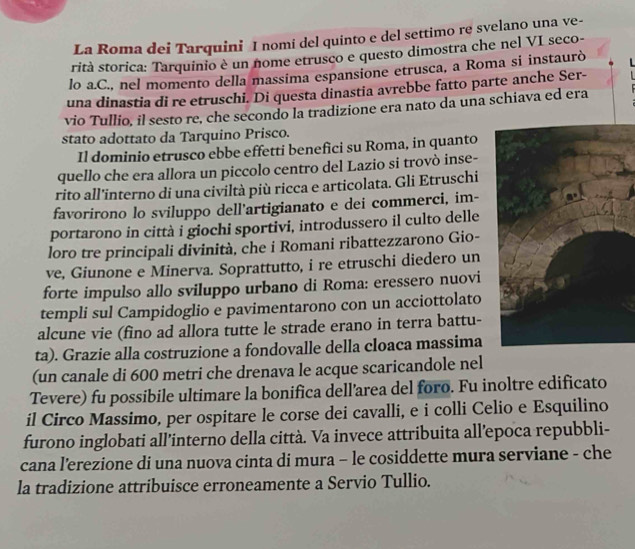 La Roma dei Tarquini I nomi del quinto e del settimo re svelano una ve-
rità storica: Tarquinio è un nome etrusco e questo dimostra che nel VI seco-
lo a.C., nel momento della massima espansione etrusca, a Roma si instaurò   
una dinastia di re etruschi. Di questa dinastia avrebbe fatto parte anche Ser-
vio Tullio, il sesto re, che secondo la tradizione era nato da una schiava ed era
stato adottato da Tarquino Prisco.
Il dominio etrusco ebbe effetti benefici su Roma, in quanto
quello che era allora un piccolo centro del Lazio si trovò inse-
rito all'interno di una civiltà più ricca e articolata. Gli Etruschi
favorirono lo sviluppo dell'artigianato e dei commerci, im-
portarono in città i giochi sportivi, introdussero il culto delle
loro tre principali divinità, che i Romani ribattezzarono Gio-
ve, Giunone e Minerva. Soprattutto, i re etruschi diedero un
forte impulso allo sviluppo urbano di Roma: eressero nuovi
templi sul Campidoglio e pavimentarono con un acciottolato
alcune vie (fino ad allora tutte le strade erano in terra battu-
ta). Grazie alla costruzione a fondovalle della cloaca massima
(un canale di 600 metri che drenava le acque scaricandole nel
Tevere) fu possibile ultimare la bonifica dell’area del foro. Fu inoltre edificato
il Circo Massimo, per ospitare le corse dei cavalli, e i colli Celio e Esquilino
furono inglobati all’interno della città. Va invece attribuita all’epoca repubbli-
cana l’erezione di una nuova cinta di mura - le cosiddette mura serviane - che
la tradizione attribuisce erroneamente a Servio Tullio.