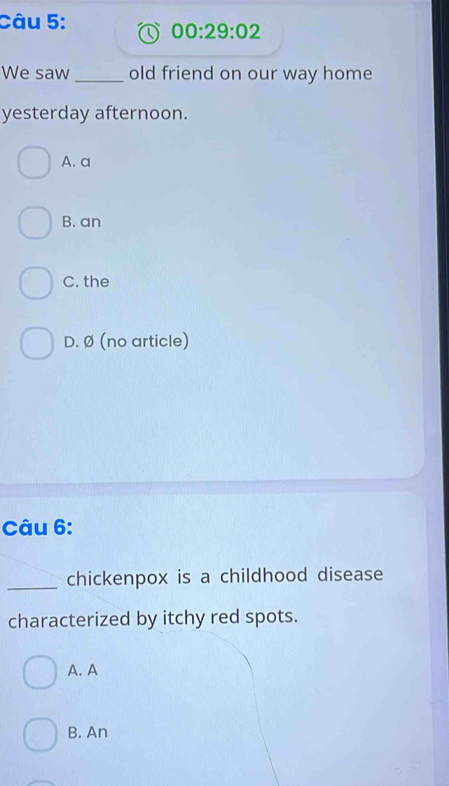 00:29:02 
We saw_ old friend on our way home
yesterday afternoon.
A. a
B. an
C. the
D. Ø (no article)
Câu 6:
_chickenpox is a childhood disease
characterized by itchy red spots.
A. A
B. An