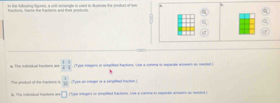 In the following figures, a unit rectangle is used to illustrate the product of two
D.
fractions. Name the fractions and their products.
a. The individual fractions are  1/4 ,  1/5 . (Type integers or simplified fractions. Use a comma to separate answers as needed.)
The product of the fractions is  1/20 . (Type an integer or a simplified fraction.)
b. The individual fractions are □. (Type integers or simplified fractions. Use a comma to separate answers as needed.)