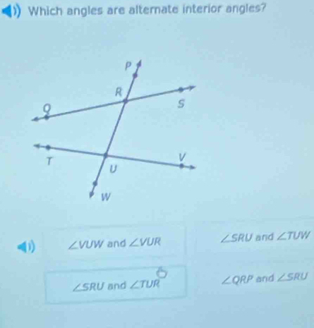 Which angles are alternate interior angles?
0) ∠ VUW and ∠ VUR ∠ SRU and ∠ TUW
∠ SRU and ∠ TUR ∠ QRP and ∠ SRU