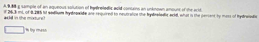 A 9.88 g sample of an aqueous solution of hydrolodic acid contains an unknown amount of the acid. 
lf 26.3 mL of 0.285 M sodium hydroxide are required to neutralize the hydroiodic acid, what is the percent by mass of hydrolodic 
acid in the mixture?
% by mass