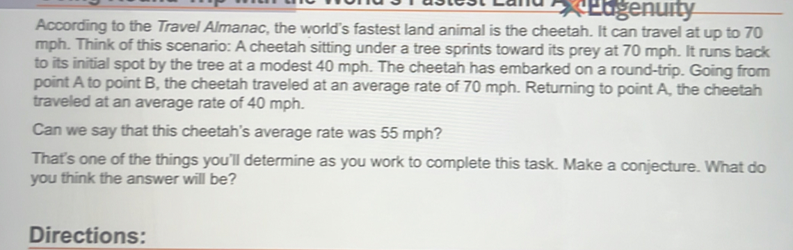 Edgenuity 
According to the Travel Almanac, the world's fastest land animal is the cheetah. It can travel at up to 70
mph. Think of this scenario: A cheetah sitting under a tree sprints toward its prey at 70 mph. It runs back 
to its initial spot by the tree at a modest 40 mph. The cheetah has embarked on a round-trip. Going from 
point A to point B, the cheetah traveled at an average rate of 70 mph. Returning to point A, the cheetah 
traveled at an average rate of 40 mph. 
Can we say that this cheetah's average rate was 55 mph? 
That's one of the things you'll determine as you work to complete this task. Make a conjecture. What do 
you think the answer will be? 
Directions: