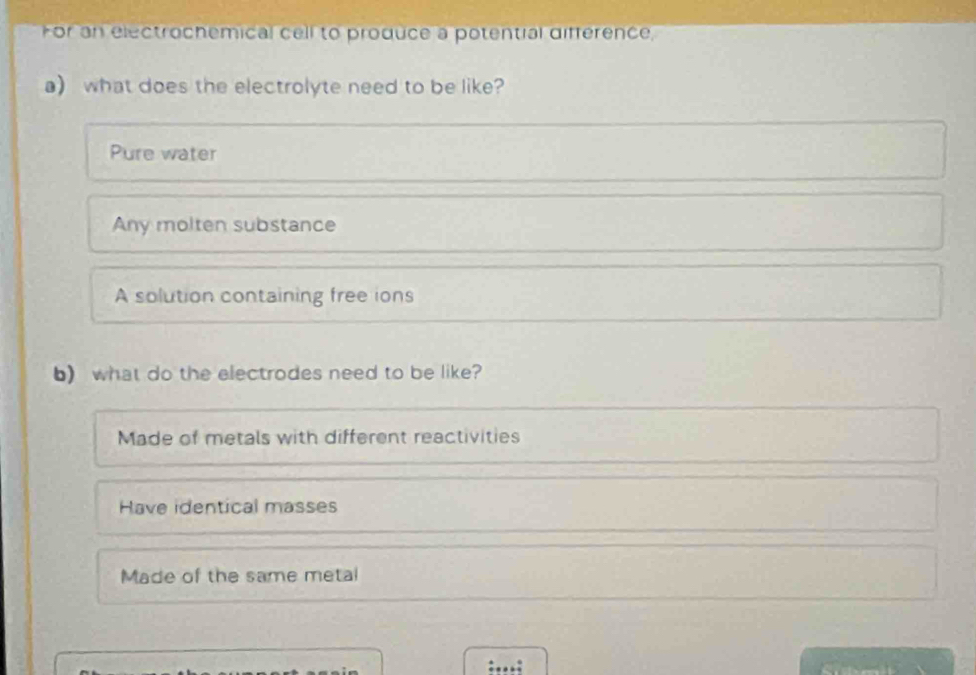 For an electrochemical cell to produce a potential différence,
a what does the electrolyte need to be like?
Pure water
Any molten substance
A solution containing free ions
b) what do the electrodes need to be like?
Made of metals with different reactivities
Have identical masses
Made of the same metal