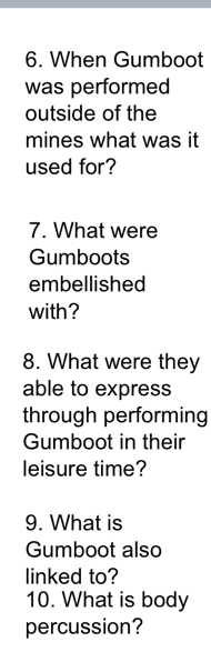 When Gumboot 
was performed 
outside of the 
mines what was it 
used for? 
7. What were 
Gumboots 
embellished 
with? 
8. What were they 
able to express 
through performing 
Gumboot in their 
leisure time? 
9. What is 
Gumboot also 
linked to? 
10. What is body 
percussion?