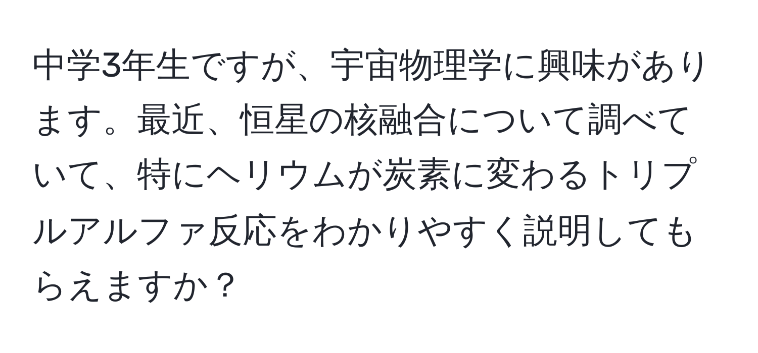 中学3年生ですが、宇宙物理学に興味があります。最近、恒星の核融合について調べていて、特にヘリウムが炭素に変わるトリプルアルファ反応をわかりやすく説明してもらえますか？