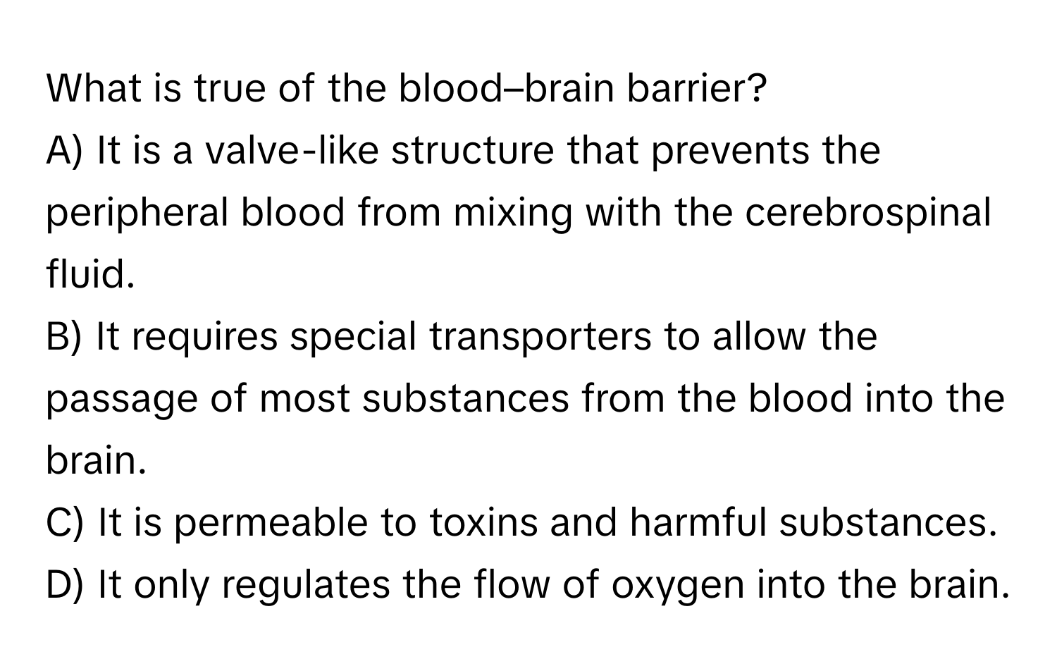 What is true of the blood–brain barrier?

A) It is a valve-like structure that prevents the peripheral blood from mixing with the cerebrospinal fluid. 
B) It requires special transporters to allow the passage of most substances from the blood into the brain. 
C) It is permeable to toxins and harmful substances. 
D) It only regulates the flow of oxygen into the brain.