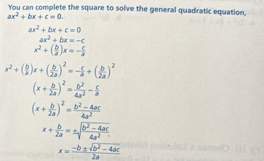 You can complete the square to solve the general quadratic equation,
ax^2+bx+c=0.
ax^2+bx+c=0
ax^2+bx=-c
x^2+( b/a )x=- c/a 
x^2+( b/a )x+( b/2a )^2=- c/a +( b/2a )^2
(x+ b/2a )^2= b^2/4a^2 - c/a 
(x+ b/2a )^2= (b^2-4ac)/4a^2 
x+ b/2a =± sqrt(frac b^2-4ac)4a^2
x= (-b± sqrt(b^2-4ac))/2a 