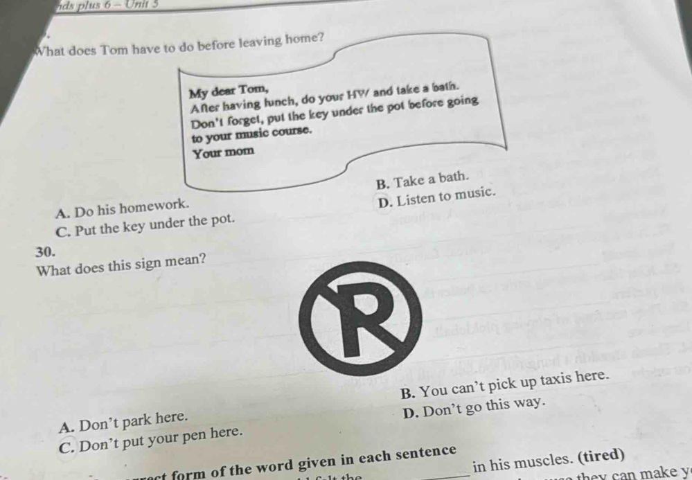 ds plus 6 - Unit 5
What does Tom have to do before leaving home?
My dear Tom,
After having lunch, do your HW and take a bath.
Don't forget, put the key under the pot before going
to your music course.
Your mom
A. Do his homework. B. Take a bath.
D. Listen to music.
C. Put the key under the pot.
30.
What does this sign mean?
A. Don’t park here. B. You can’t pick up taxis here.
C. Don’t put your pen here. D. Don’t go this way.
in his muscles. (tired)
ct form of the word given in each sentence.
th n m ake y