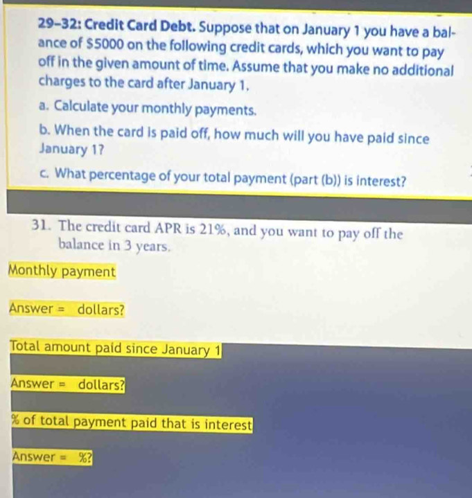 29-32: Credit Card Debt. Suppose that on January 1 you have a bal- 
ance of $5000 on the following credit cards, which you want to pay 
off in the given amount of time. Assume that you make no additional 
charges to the card after January 1. 
a. Calculate your monthly payments. 
b. When the card is paid off, how much will you have paid since 
January 1? 
c. What percentage of your total payment (part (b)) is interest? 
31. The credit card APR is 21%, and you want to pay off the 
balance in 3 years. 
Monthly payment 
Answer = dollars? 
Total amount paid since January 1 
Answer = dollars?
% of total payment paid that is interest 
Answer = %?