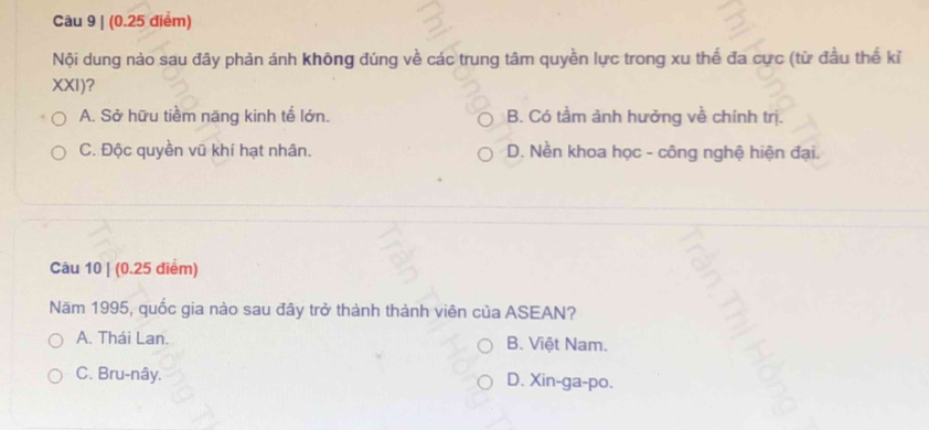 Nội dung nào sau đây phản ánh không đúng về các trung tâm quyền lực trong xu thế đa cực (từ đầu thể kỉ
XXI)?
A. Sở hữu tiềm năng kinh tế lớn. B. Có tầm ảnh hưởng về chính trị.
C. Độc quyền vũ khí hạt nhân. D. Nền khoa học - công nghệ hiện đại.
Câu 10 | (0.25 điểm)
Năm 1995, quốc gia nào sau đây trở thành thành viên của ASEAN?
A. Thái Lan. B. Việt Nam.
C. Bru-nây. D. Xin-ga-po.