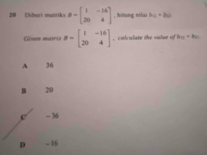 Diberi matriks B=beginbmatrix 1&-16 20&4endbmatrix , hitung nilai b_12+b_13
Given matrix B=beginbmatrix 1&-16 20&4endbmatrix , calculate the value of b_12+b_21
A 36
B 20
e - 36
D -16