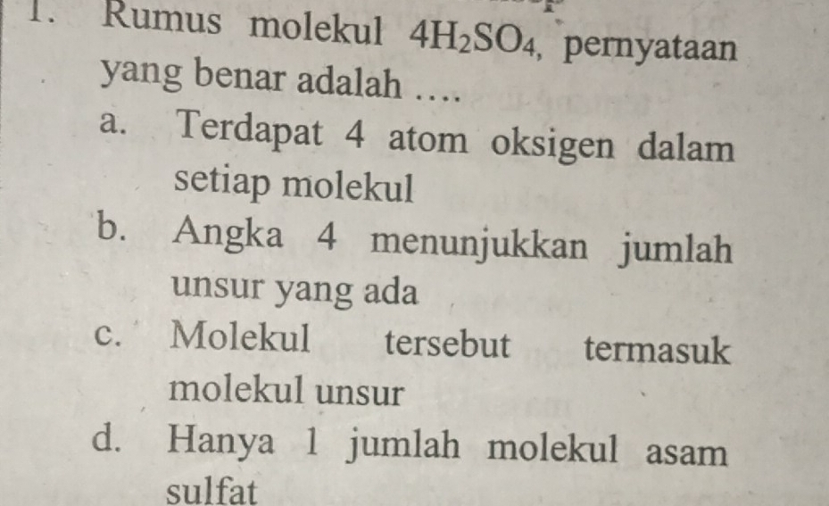 Rumus molekul 4H_2SO_4 , pernyataan
yang benar adalah …
a. Terdapat 4 atom oksigen dalam
setiap molekul
b. Angka 4 menunjukkan jumlah
unsur yang ada
c. Molekul tersebut termasuk
molekul unsur
d. Hanya 1 jumlah molekul asam
sulfat