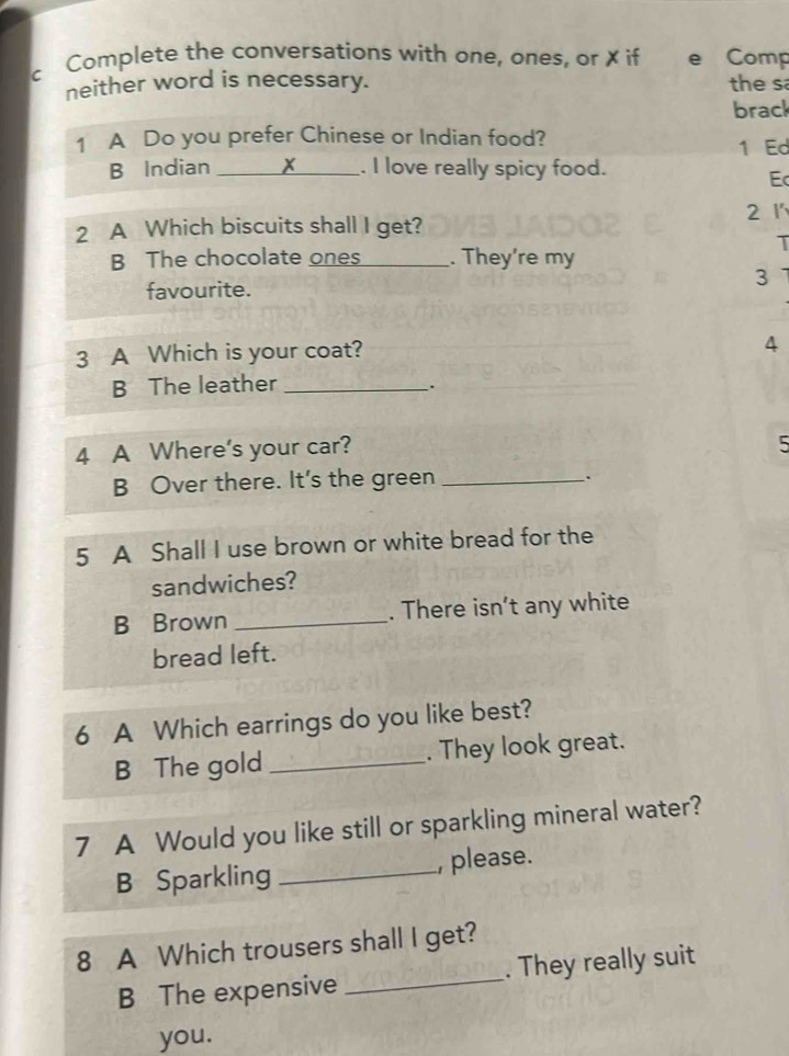 Complete the conversations with one, ones, or ✗ if e Comp 
neither word is necessary. the sa 
brack 
1 A Do you prefer Chinese or Indian food? 1 Ed 
B Indian _. I love really spicy food. 
Ec 
2 1
2 A Which biscuits shall I get? 
T 
B The chocolate ones _. They're my 
favourite. 
3 
3 A Which is your coat? 
4 
B The leather_ 
. 
4 A Where's your car? 
5 
B Over there. It's the green_ 
. 
5 A Shall I use brown or white bread for the 
sandwiches? 
B Brown _. There isn’t any white 
bread left. 
6 A Which earrings do you like best? 
B The gold_ . They look great. 
7 A Would you like still or sparkling mineral water? 
B Sparkling _, please. 
8 A Which trousers shall I get? 
B The expensive _. They really suit 
you.