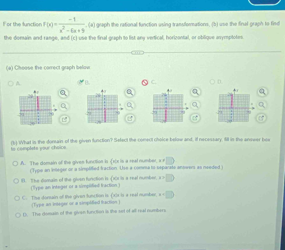 For the function F(x)= (-1)/x^2-6x+9  , (a) graph the rational function using transformations, (b) use the final graph to find
the domain and range, and (c) use the final graph to list any vertical, horizontal, or oblique asymptotes.
(a) Choose the correct graph below
A.
B.
C,
D.
y
y
y
y
20
20
20
2
x
x
x
x
-20 20 -20 20 -20 20 - 20 20
20
20
20
(b) What is the domain of the given function? Select the correct choice below and, if necessary, fill in the answer box
to complete your choice.
A. The domain of the given function is  x|x is a real number. x!= □ 
(Type an integer or a simplified fraction. Use a comma to separate answers as needed )
B. The domain of the given function is  x|x is a real number. x>□ 
(Type an integer or a simplified fraction.)
C. The domain of the given function is  x|x is a real number, x
(Type an integer or a simplified fraction.)
D. The domain of the given function is the set of all real numbers