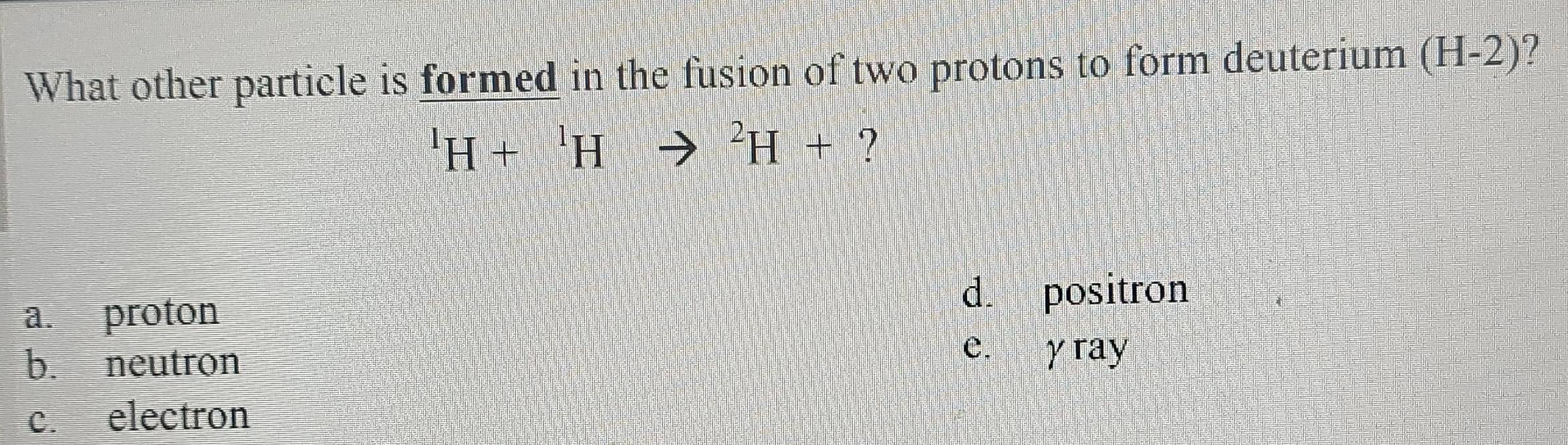 What other particle is formed in the fusion of two protons to form deuterium (H-2)
^1H+^1Hto^2H+ ?
a. proton
d. positron
b. neutron
e. y ray
c. electron