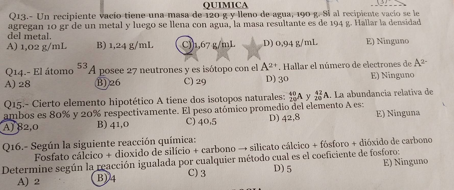 QUIMICA
31
Q13.- Un recipiente vacío tiene una masa de 120 g y lleno de agua, 190 g. Si al recipiente vacío se le
agregan 10 gr de un metal y luego se llena con agua, la masa resultante es de 194 g. Hallar la densidad
del metal.
A) 1,02 g/mL B) 1,24 g/mL C)) 1,67 g/mL D) 0,94 g/mL E) Ninguno
Q14.- El átomo^(53)A posee 27 neutrones y es isótopo con el A^(2+). Hallar el número de electrones de A^(2-)
A) 28 B) 26 C) 29
D) 30 E) Ninguno
Q15.- Cierto elemento hipotético A tiene dos isotopos naturales: _(20)^(40)A y beginarrayr 42 20endarray A. La abundancia relativa de
ambos es 80% y 20% respectivamente. El peso atómico promedio del elemento A es:
C) 40,5
A) 82,0 B) 41,0 D) 42,8
E) Ninguna
Q16.- Según la siguiente reacción química:
Fosfato cálcico + dioxido de silício + carbono → silicato cálcico + fósforo + dióxido de carbono
Determine según la reacción igualada por cualquier método cual es el coeficiente de fosforo:
C) 3 E) Ninguno
D) 5
A) 2
B) 4