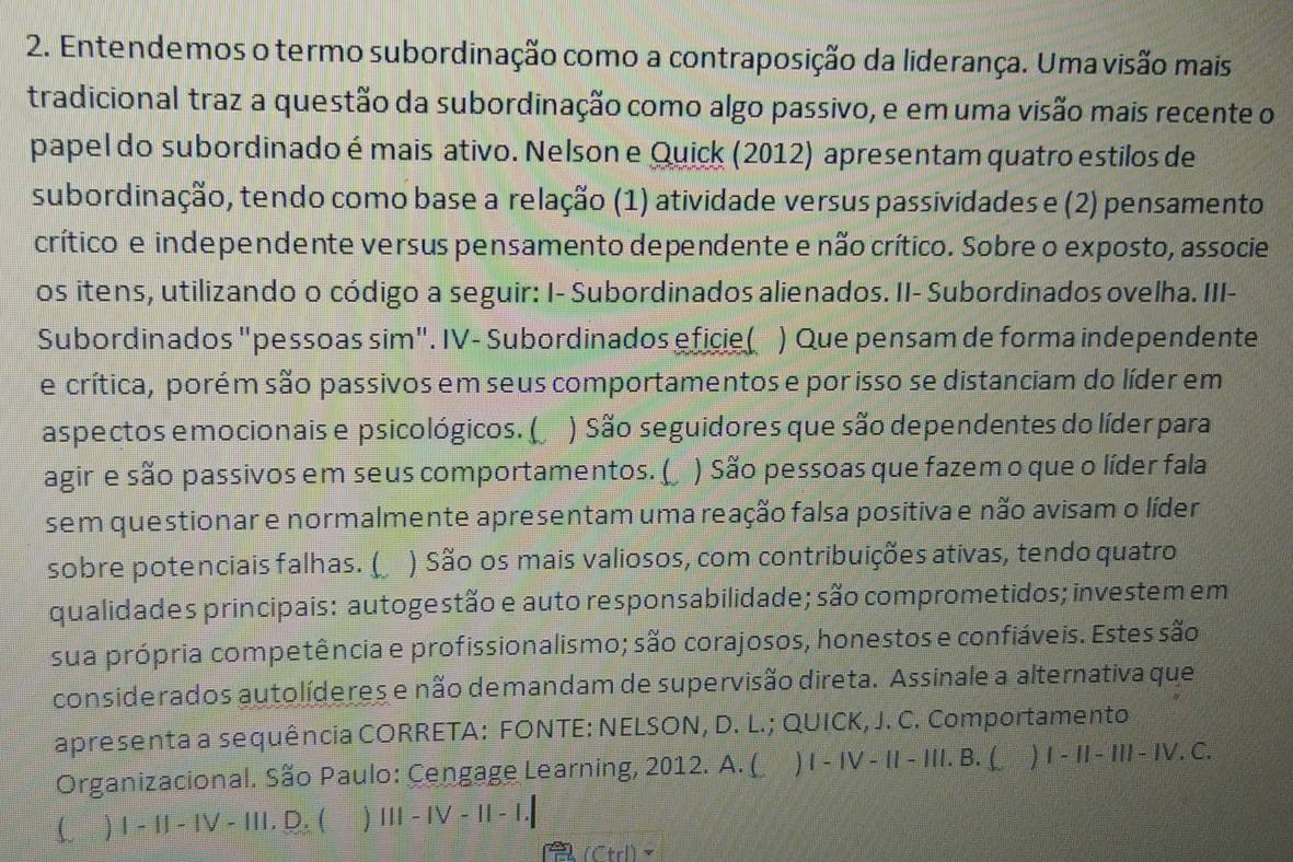 Entendemos o termo subordinação como a contraposição da liderança. Umavisão mais
tradicional traz a questão da subordinação como algo passivo, e em uma visão mais recente o
papel do subordinado émais ativo. Nelson e Quick (2012) apresentam quatro estilos de
subordinação, tendo como base a relação (1) atividade versus passividades e (2) pensamento
crítico e independente versus pensamento dependente e não crítico. Sobre o exposto, associe
os itens, utilizando o código a seguir: I- Subordinados alienados. II- Subordinados ovelha. III-
Subordinados "pessoas sim". IV- Subordinados eficie( ) Que pensam de forma independente
e crítica, porém são passivos em seus comportamentos e por isso se distanciam do líder em
aspectos emocionais e psicológicos. ( ) São seguidores que são dependentes do líder para
agir e são passivos em seus comportamentos. ( ) São pessoas que fazem o que o líder fala
sem questionar e normalmente apresentam uma reação falsa positiva e não avisam o líder
sobre potenciais falhas. ) São os mais valiosos, com contribuições ativas, tendo quatro
qualidades principais: autogestão e auto responsabilidade; são comprometidos; investem em
sua própria competência e profissionalismo; são corajosos, honestos e confiáveis. Estes são
considerados autolíderes e não demandam de supervisão direta. Assinale a alternativa que
apresenta a sequência CORRETA: FONTE: NELSON, D. L.; QUICK, J. C. Comportamento
Organizacional. São Paulo: Cengage Learning, 2012. A. ( ) I - IV - II - III. B. ( ) I -11-111-1V.C.
( ) 1- IJ-IV - Ⅲ.D. ( ) III-IV-II-I.
(Ctrl)×