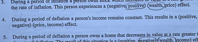 During a period of inflation a person owns stock which 
the rate of inflation. This person experiences a (negative, positive) (wealth, price) effect. 
4. During a period of deflation a person's income remains constant. This results in a (positive, 
negative) (price, income) effect. 
5. During a period of deflation a person owns a home that decreases in value at a rate greater t 
a result of this situation is a (positive, negative) (wealth, income) of