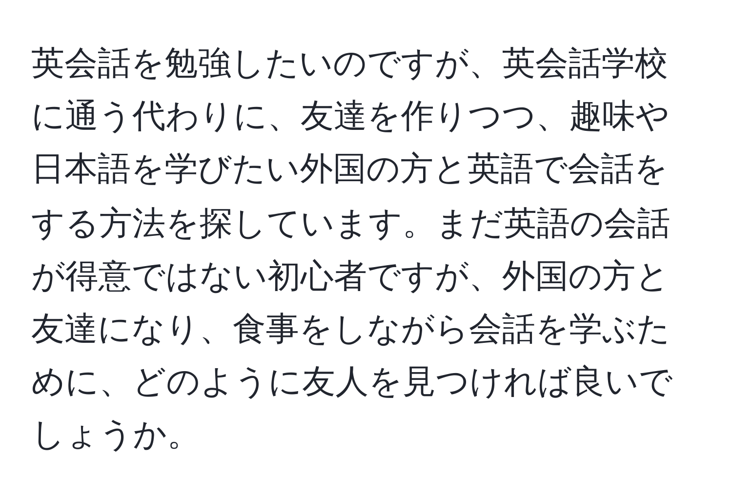 英会話を勉強したいのですが、英会話学校に通う代わりに、友達を作りつつ、趣味や日本語を学びたい外国の方と英語で会話をする方法を探しています。まだ英語の会話が得意ではない初心者ですが、外国の方と友達になり、食事をしながら会話を学ぶために、どのように友人を見つければ良いでしょうか。
