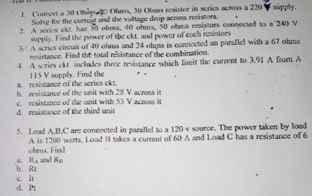 Connect a 30 Ohms 40 Ohms, 30 Ohms resistor in scries across a 220 - supply. 
Solve for the current and the voltage drop across resistors. 
2. A serics ckt. has 30 ohms, 40 ohms, 50 ohms resistors connected to a 240 V
supply. Find the power of the ckt, and power of each resistors 
3: A series circuit of 40 ohms and 24 ohis is connected an parallel with a 67 ohms
resistance. Find the total resistance of the combination. 
4. A scries ckt. includes three resistance which limit the current to 3.91 A from A
115 V supply. Find the 
aresistance of the series ckt. 
b. resistance of the unit with 28 V across it 
c. resistance of the unit with 53 V across it 
d. resistance of the third unit 
5. Load A, B,C are connected in parallel to a 120 v source. The power taken by load 
A is 1200 watts, Load B takes a current of 60 A and Load C has a resistance of 6
ohms. Find 
a. R_A and R_B
b. Rt
c. It 
d. P