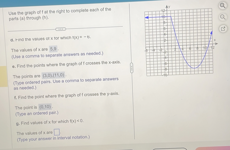 Use the graph of f at the right to complete each of the 
parts (a) through (h). 
d. Find the values of x for which t(x)=-6. 
The values of x are 5, 9. 
(Use a comma to separate answers as needed.) 
e. Find the points where the graph of f crosses the x-axis. 
The points are (3,0), (11,0). 
(Type ordered pairs. Use a comma to separate answers 
as needed.) 
f. Find the point where the graph of f crosses the y-axis. 
The point is (0,10). 
(Type an ordered pair.) 
g. Find values of x for which f(x)<0</tex>. 
The values of x are □. 
(Type your answer in interval notation.)