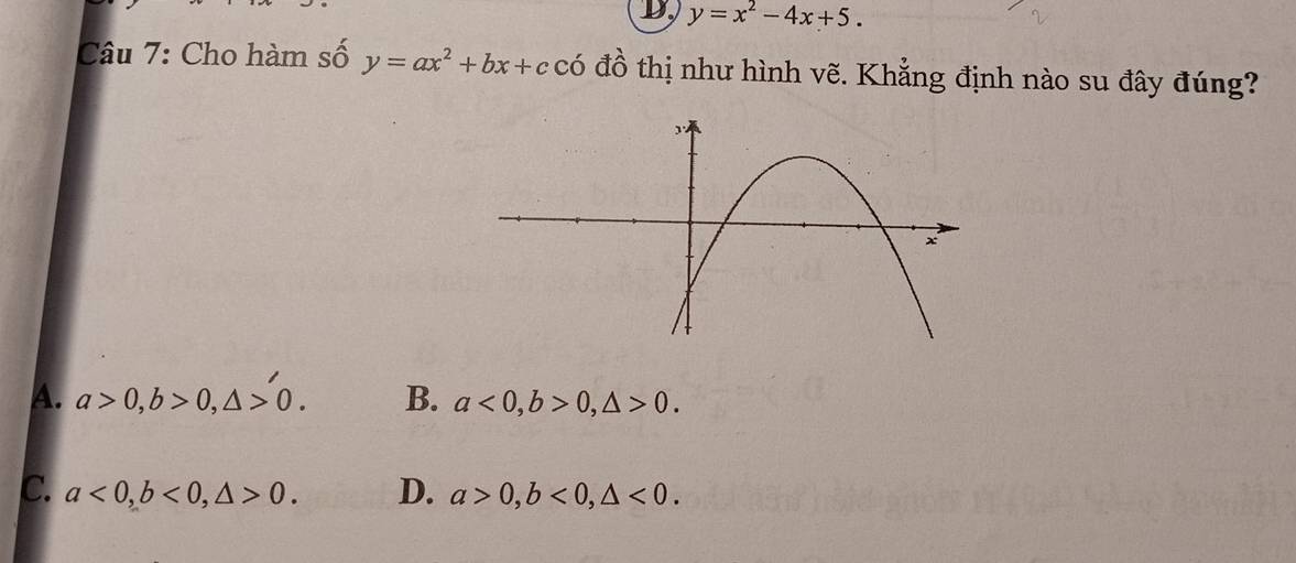 D, y=x^2-4x+5. 
Câu 7: Cho hàm số y=ax^2+bx+ccdot 0 đồ thị như hình vẽ. Khẳng định nào su đây đúng?
A. a>0, b>0, △ >0. B. a<0</tex>, b>0, △ >0.
c. a<0</tex>, b<0</tex>, △ >0. D. a>0, b<0</tex>, △ <0</tex>.