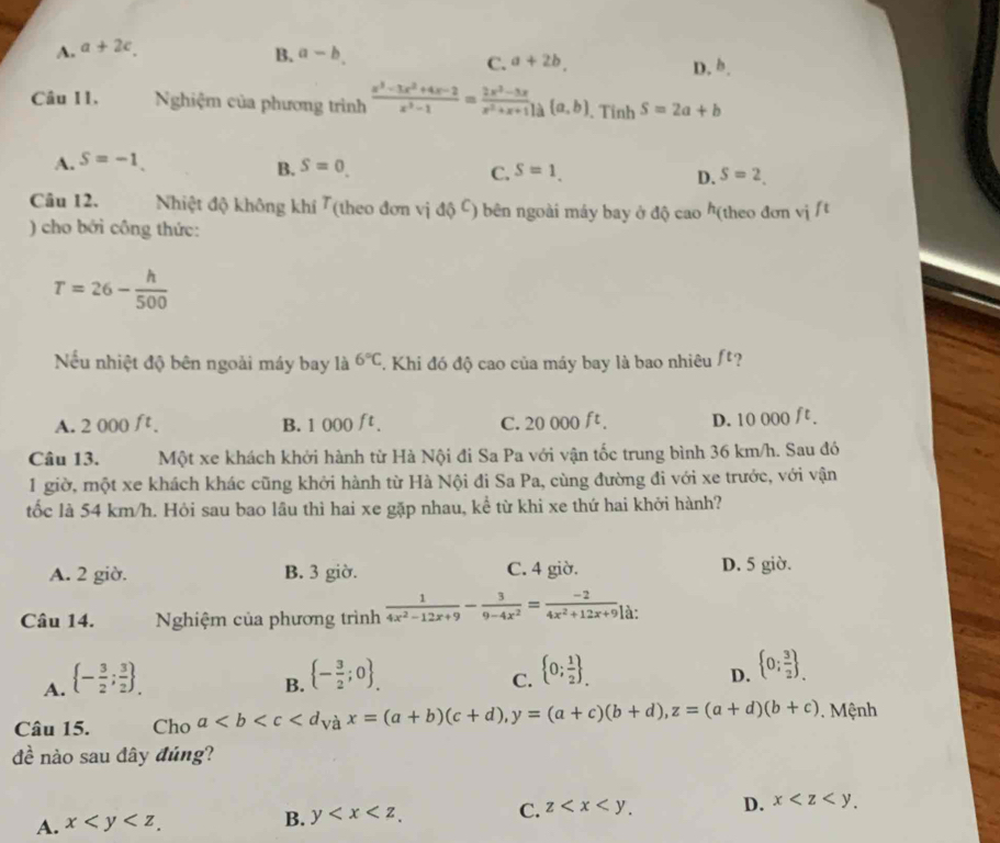 A. a+2c.
B. a-b
C. a+2b. D. b.
Câu I1.  Nghiệm của phương trình  (x^3-3x^2+4x-2)/x^3-1 = (2x^2-3x)/x^2+x+1 )a (a,b). Tinh S=2a+b
A. S=-1.
B. S=0. S=1. D. S=2.
C.
Câu 12. Nhiệt độ không khí Tỉ T T (theo đơn vị độ C) bên ngoài máy bay ở độ cao h(theo đơn vị /t
) cho bởi công thức:
T=26- h/500 
Nếu nhiệt độ bên ngoài máy bay là 6°C. Khi đó độ cao của máy bay là bao nhiêu ft ?
A. 2000ft. B. 1 000 t. C. 20 000 ft. D. 10 000 ft .
Câu 13. Một xe khách khởi hành từ Hà Nội đi Sa Pa với vận tốc trung bình 36 km/h. Sau đó
1 giờ, một xe khách khác cũng khởi hành từ Hà Nội đi Sa Pa, cùng đường đi với xe trước, với vận
tốc là 54 km/h. Hỏi sau bao lầu thì hai xe gặp nhau, kể từ khi xe thứ hai khởi hành?
A. 2 giờ. B. 3 giờ. C. 4 giờ. D. 5 giờ.
Câu 14.  Nghiệm của phương trình  1/4x^2-12x+9 - 3/9-4x^2 = (-2)/4x^2+12x+9 | à:
A.  - 3/2 ; 3/2  _.
B.  - 3/2 ;0 _.
C.  0; 1/2  _.
D.  0; 3/2  _.
Câu 15. Cho a . Mệnh
đề nào sau đây đúng?
A. x
B. y C. z D. x