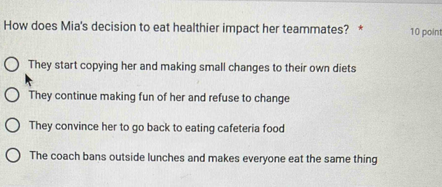 How does Mia's decision to eat healthier impact her teammates? * 10 point
They start copying her and making small changes to their own diets
They continue making fun of her and refuse to change
They convince her to go back to eating cafeteria food
The coach bans outside lunches and makes everyone eat the same thing