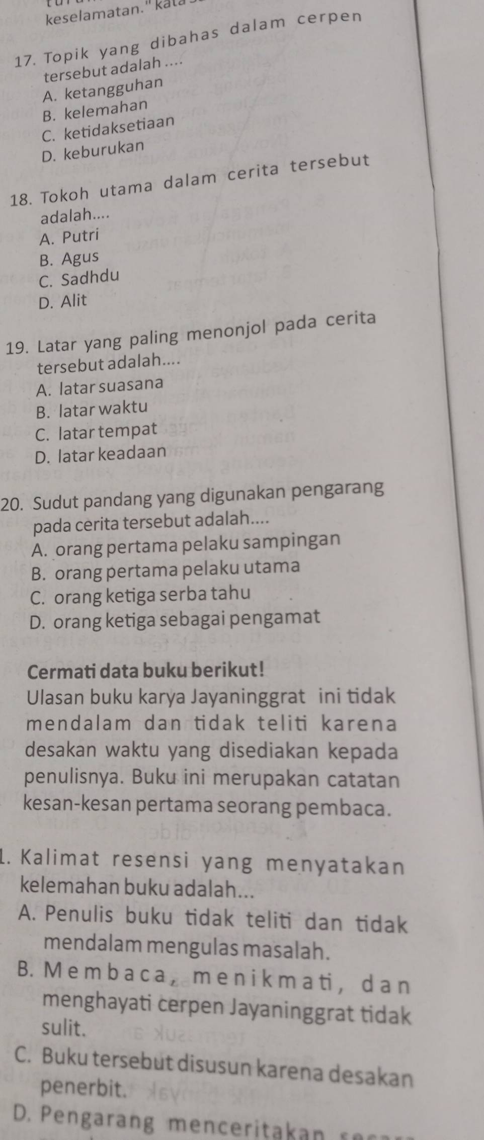 keselamatan." kata
17. Topik yang dibahas dalam cerpen
tersebut adalah ....
A. ketangguhan
B. kelemahan
C. ketidaksetiaan
D. keburukan
18. Tokoh utama dalam cerita tersebut
adalah....
A. Putri
B. Agus
C. Sadhdu
D. Alit
19. Latar yang paling menonjol pada cerita
tersebut adalah....
A. latar suasana
B. latar waktu
C. latar tempat
D. latar keadaan
20. Sudut pandang yang digunakan pengarang
pada cerita tersebut adalah....
A. orang pertama pelaku sampingan
B. orang pertama pelaku utama
C. orang ketiga serba tahu
D. orang ketiga sebagai pengamat
Cermati data buku berikut!
Ulasan buku karya Jayaninggrat ini tidak
mendalam dan tidak teliti karena
desakan waktu yang disediakan kepada
penulisnya. Buku ini merupakan catatan
kesan-kesan pertama seorang pembaca.
1. Kalimat resensi yang menyatakan
kelemahan buku adalah...
A. Penulis buku tidak teliti dan tidak
mendalam mengulas masalah.
B. M e m b a c a ， me n i k m a ti ， d a n
menghayati cerpen Jayaninggrat tidak
sulit.
C. Buku tersebut disusun karena desakan
penerbit.
D. Pengarang men ceritakan r