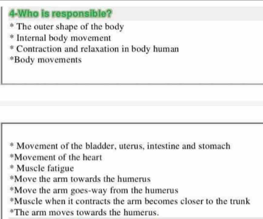 4-Who is responsible? 
The outer shape of the body 
Internal body movement 
Contraction and relaxation in body human 
*Body movements 
Movement of the bladder, uterus, intestine and stomach 
*Movement of the heart 
* Muscle fatigue 
*Move the arm towards the humerus 
*Move the arm goes-way from the humerus 
*Muscle when it contracts the arm becomes closer to the trunk 
*The arm moves towards the humerus.