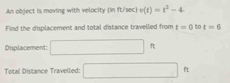 An object is moving with velocity (in ft/sec) v(t)=t^2-4. 
Find the displacement and total distance travelled from t=0 to t=6
Displacement: □ ft
Total Distance Travelled: □ ft