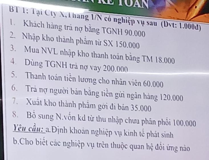 BT 1: Tại Cty X,Thang 1/N có nghiệp vụ sau (Dvt: 1.000d) 
1 Khách hàng trả nợ bằng TGNH 90.000
2. Nhập kho thành phẩm từ SX 150.000
3. Mua NVL nhập kho thanh toán bằng TM 18.000
4. Dùng TGNH trả nợ vay 200.000
5. Thanh toán tiền lương cho nhân viên 60.000
6. Trả nợ người bán bằng tiền gửi ngân hàng 120.000
7. Xuất kho thành phẩm gời đi bán 35.000
8. Bồ sung N.vốn kd từ thu nhập chưa phân phối 100,000
Yêu cầu: a Định khoản nghiệp vụ kinh tế phát sinh 
b.Cho biết các nghiệp vụ trên thuộc quan hệ đồi ứng nào