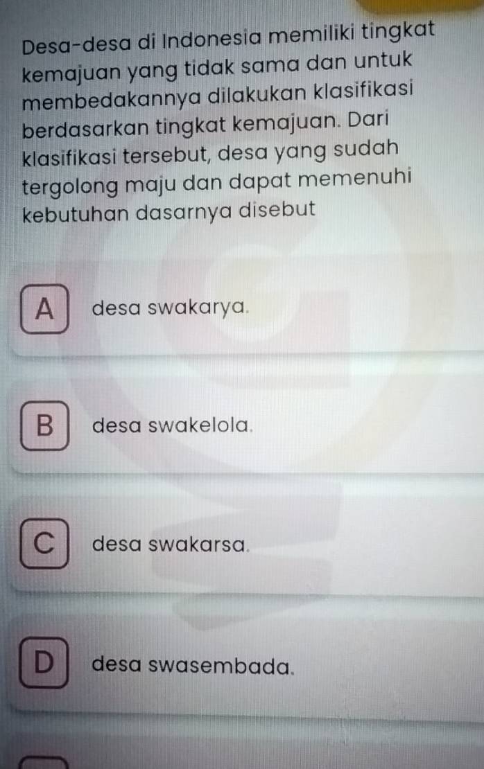 Desa-desa di Indonesia memiliki tingkat
kemajuan yang tidak sama dan untuk
membedakannya dilakukan klasifikasi
berdasarkan tingkat kemajuan. Dari
klasifikasi tersebut, desa yang sudah
tergolong maju dan dapat memenuhi
kebutuhan dasarnya disebut
A desa swakarya.
B desa swakelola.
a desa swakarsa.
D desa swasembada.