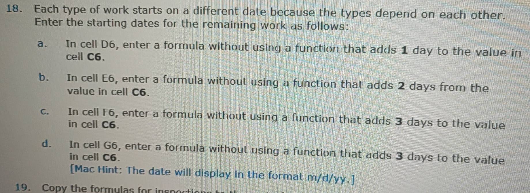 Each type of work starts on a different date because the types depend on each other. 
Enter the starting dates for the remaining work as follows: 
a. In cell D6, enter a formula without using a function that adds 1 day to the value in 
cell C6. 
b. In cell E6, enter a formula without using a function that adds 2 days from the 
value in cell C6. 
c. In cell F6, enter a formula without using a function that adds 3 days to the value 
in cell C6. 
d. In cell G6, enter a formula without using a function that adds 3 days to the value 
in cell C6. 
[Mac Hint: The date will display in the format m/d/yy.] 
19. Copy the formulas for in s p o