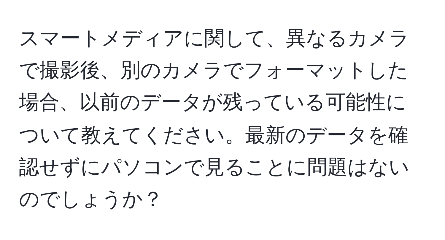 スマートメディアに関して、異なるカメラで撮影後、別のカメラでフォーマットした場合、以前のデータが残っている可能性について教えてください。最新のデータを確認せずにパソコンで見ることに問題はないのでしょうか？