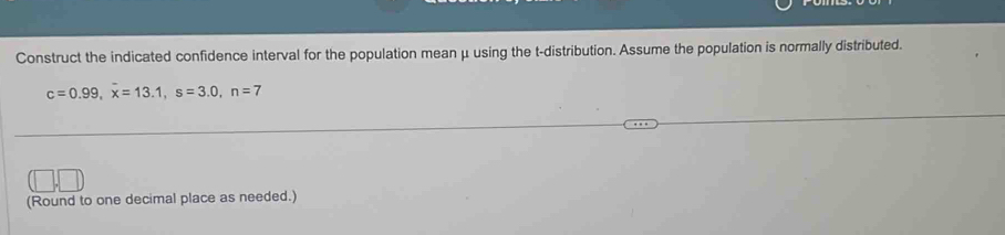 Construct the indicated confidence interval for the population mean μ using the t-distribution. Assume the population is normally distributed.
c=0.99, overline x=13.1, s=3.0, n=7
(Round to one decimal place as needed.)