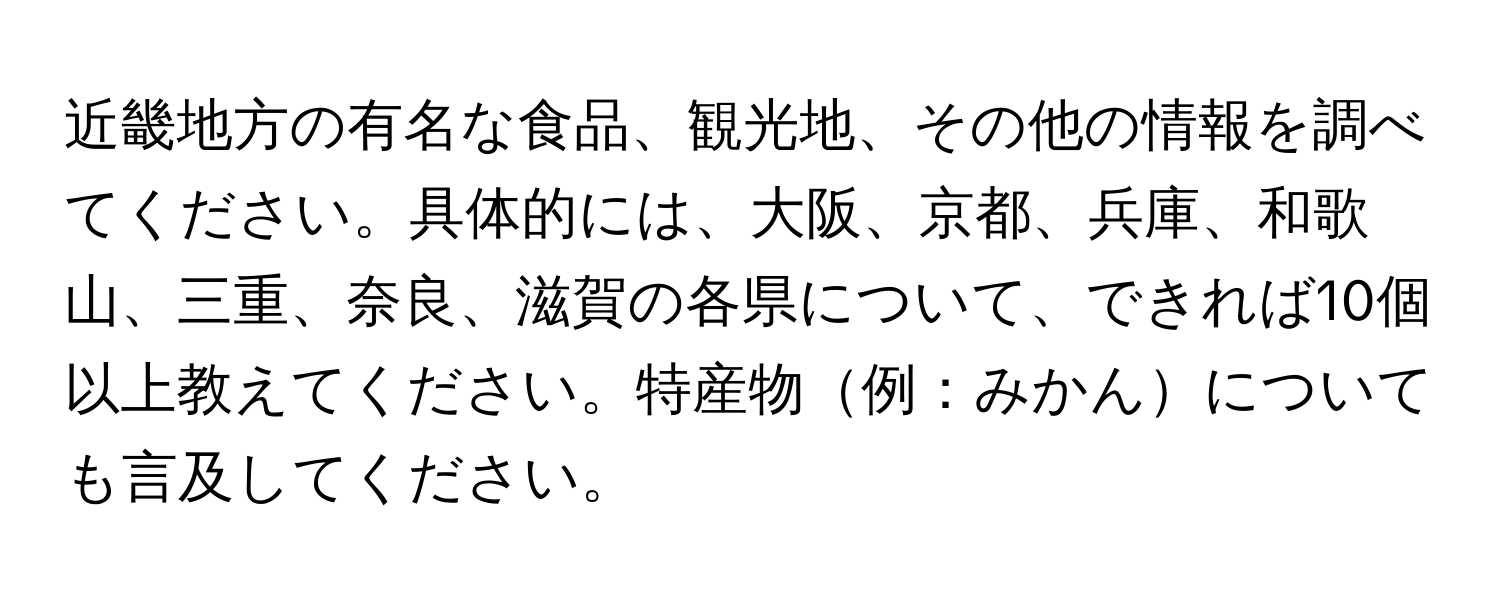 近畿地方の有名な食品、観光地、その他の情報を調べてください。具体的には、大阪、京都、兵庫、和歌山、三重、奈良、滋賀の各県について、できれば10個以上教えてください。特産物例：みかんについても言及してください。