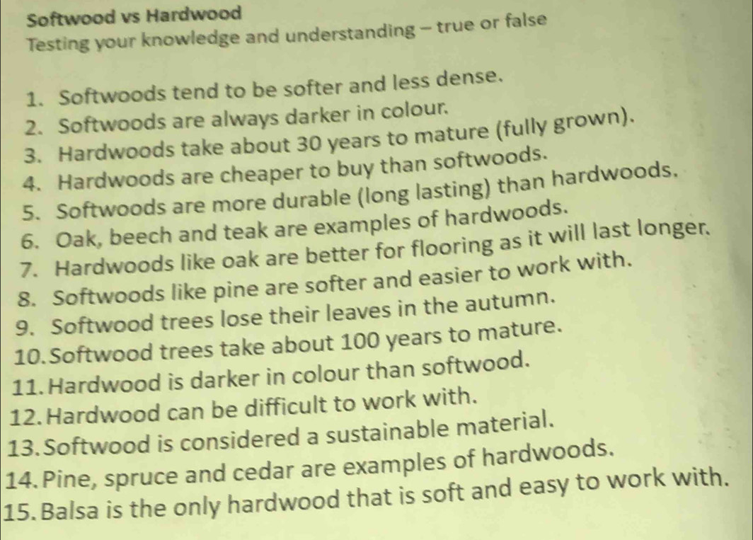 Softwood vs Hardwood 
Testing your knowledge and understanding - true or false 
1. Softwoods tend to be softer and less dense. 
2. Softwoods are always darker in colour. 
3. Hardwoods take about 30 years to mature (fully grown). 
4. Hardwoods are cheaper to buy than softwoods. 
5. Softwoods are more durable (long lasting) than hardwoods. 
6. Oak, beech and teak are examples of hardwoods. 
7. Hardwoods like oak are better for flooring as it will last longer. 
8. Softwoods like pine are softer and easier to work with. 
9. Softwood trees lose their leaves in the autumn. 
10.Softwood trees take about 100 years to mature. 
11. Hardwood is darker in colour than softwood. 
12. Hardwood can be difficult to work with. 
13.Softwood is considered a sustainable material. 
14. Pine, spruce and cedar are examples of hardwoods. 
15. Balsa is the only hardwood that is soft and easy to work with.