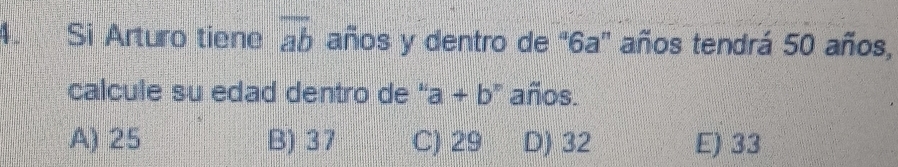 Si Arturo tiene overline ab años y dentro de ' 6a ' años tendrá 50 años,
calcule su edad dentro de '' a+b^n años.
A) 25 B) 37 C) 29 D) 32 E) 33