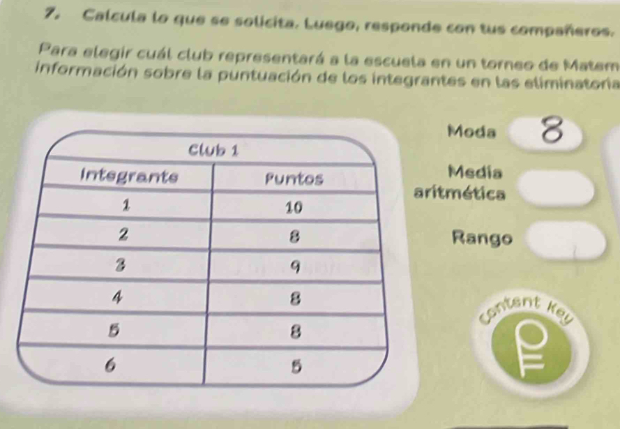 Calcula lo que se solicita. Luego, responde con tus compañeros. 
Para elegir cuál club representará a la escuela en un torneo de Matem 
información sobre la puntuación de los integrantes en las eliminatoría 
Moda 8 
Media 
tmética 
Rango 
content Key