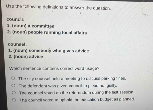 Use the following definitions to answer the question.
②
council:
1. (noun) a committee
2. (noun) people running local affairs
counsel:
1. (noun) somebodÿ who gives advice
2. (noun) advice
Which sentence contains correct word usage?
The city counsel held a meeting to discuss parking fines.
The defendant was given council to plead not guilty.
The counsel voted on the referendum during the last session.
The council voted to uphold the education budget as planned.