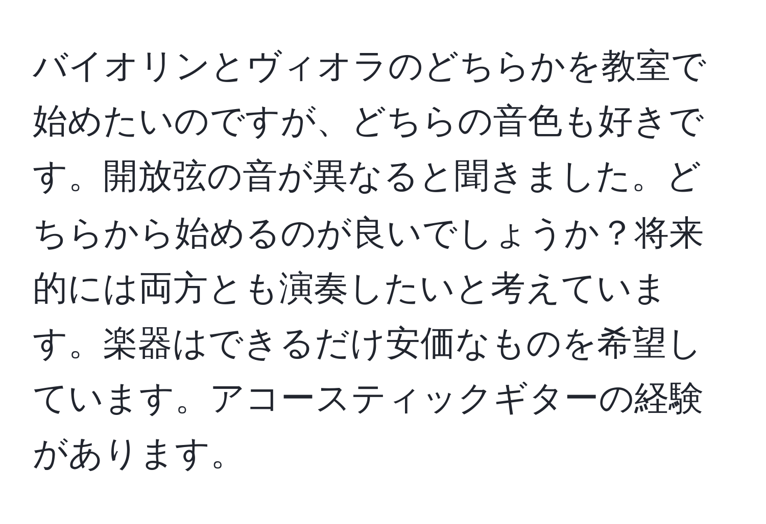 バイオリンとヴィオラのどちらかを教室で始めたいのですが、どちらの音色も好きです。開放弦の音が異なると聞きました。どちらから始めるのが良いでしょうか？将来的には両方とも演奏したいと考えています。楽器はできるだけ安価なものを希望しています。アコースティックギターの経験があります。