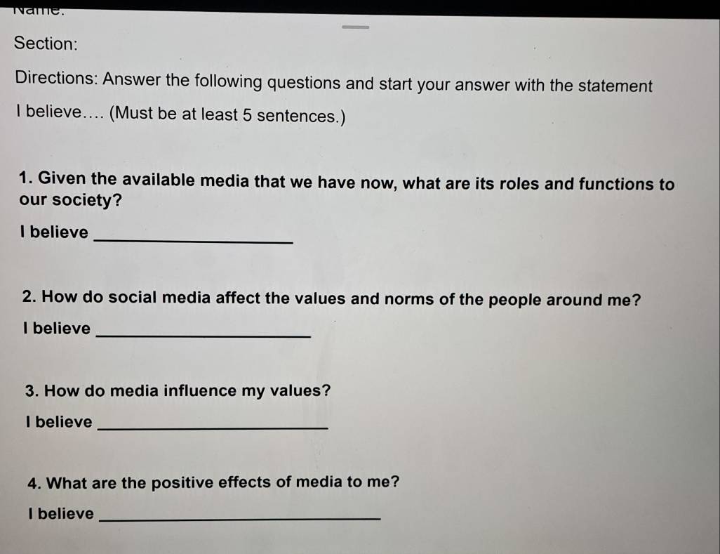 Name. 
Section: 
Directions: Answer the following questions and start your answer with the statement 
I believe.... (Must be at least 5 sentences.) 
1. Given the available media that we have now, what are its roles and functions to 
our society? 
_ 
I believe 
2. How do social media affect the values and norms of the people around me? 
I believe_ 
3. How do media influence my values? 
I believe_ 
4. What are the positive effects of media to me? 
I believe_