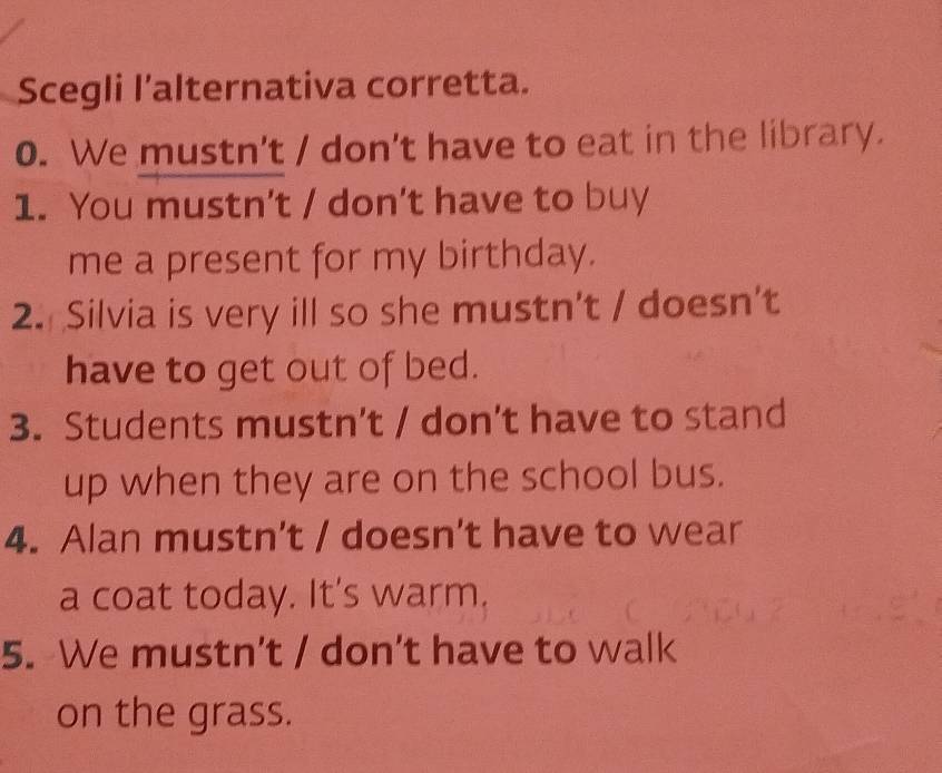 Scegli l’alternativa corretta. 
0. We mustn't / don't have to eat in the library. 
1. You mustn't / don't have to buy 
me a present for my birthday. 
2. Silvia is very ill so she mustn't / doesn’t 
have to get out of bed. 
3. Students mustn’t / don't have to stand 
up when they are on the school bus. 
4. Alan mustn’t / doesn’t have to wear 
a coat today. It's warm. 
5. We mustn’t / don’t have to walk 
on the grass.