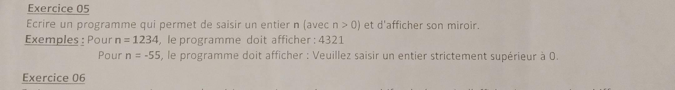 Ecrire un programme qui permet de saisir un entier n (ave cn>0) et d'afficher son miroir. 
Exemples : Pour n=1234 , le programme doit afficher : 4321
Pour n=-55 , le programme doit afficher : Veuillez saisir un entier strictement supérieur à 0. 
Exercice 06