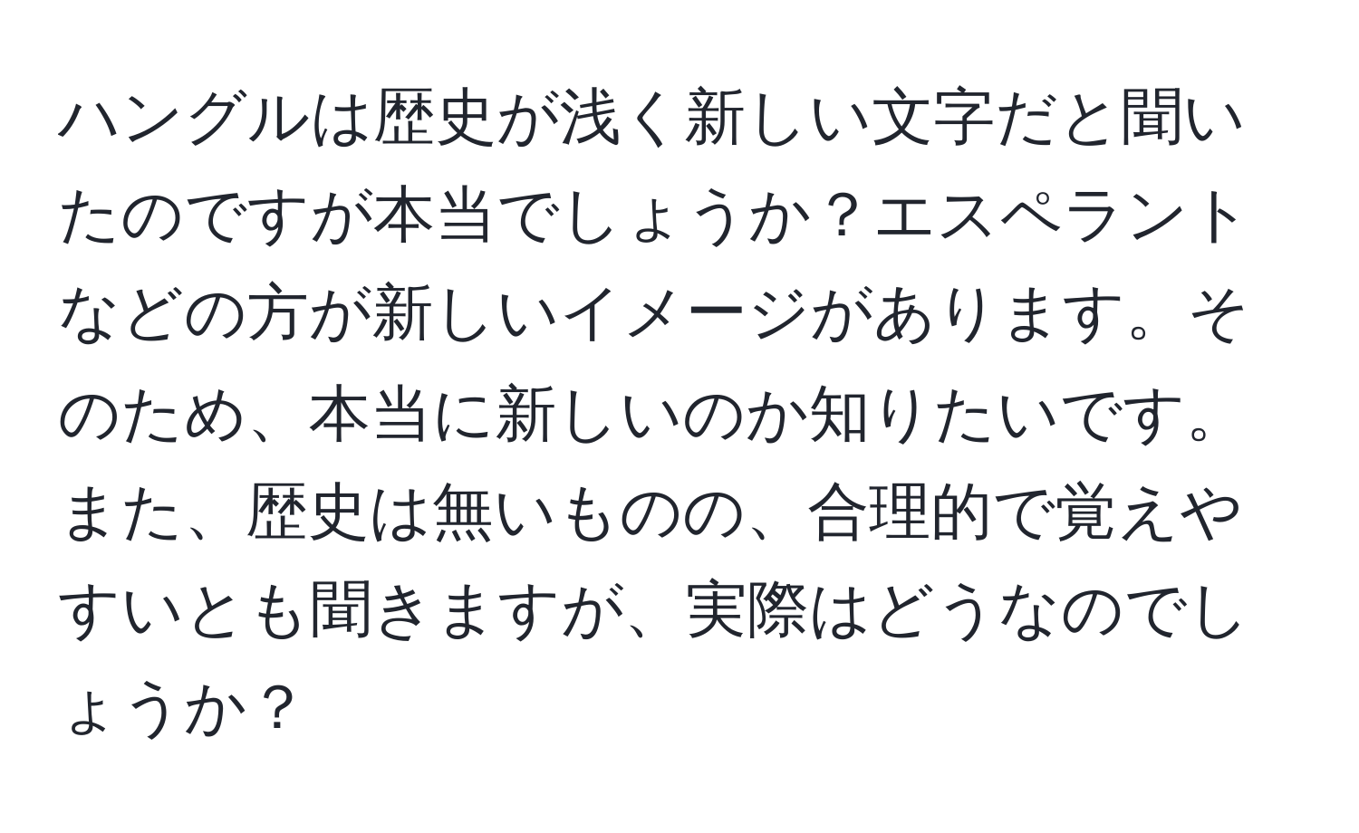 ハングルは歴史が浅く新しい文字だと聞いたのですが本当でしょうか？エスペラントなどの方が新しいイメージがあります。そのため、本当に新しいのか知りたいです。また、歴史は無いものの、合理的で覚えやすいとも聞きますが、実際はどうなのでしょうか？